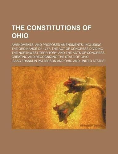 The Constitutions of Ohio; Amendments, and Proposed Amendments, Including the Ordinance of 1787, the Act of Congress Dividing the Northwest Territory, and the Acts of Congress Creating and Recognizing the State of Ohio