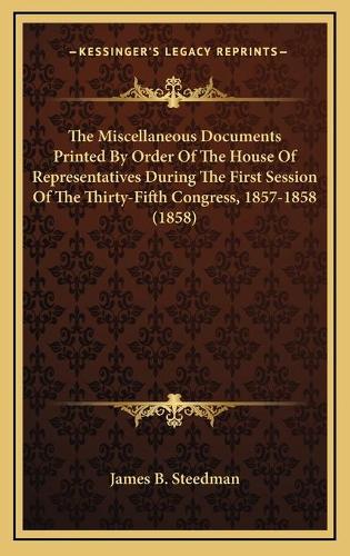 The Miscellaneous Documents Printed By Order Of The House Of Representatives During The First Session Of The Thirty-Fifth Congress, 1857-1858 (1858)