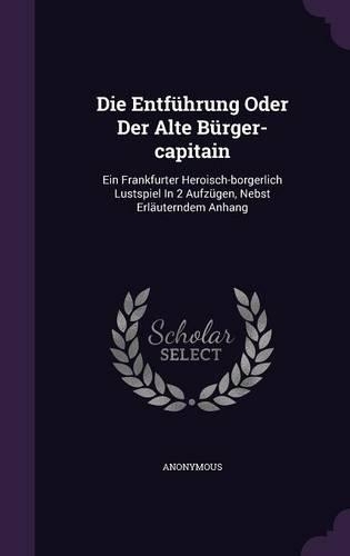 Die Entfuhrung Oder Der Alte Burger-Capitain: Ein Frankfurter Heroisch-Borgerlich Lustspiel in 2 Aufzugen, Nebst Erlauterndem Anhang(English)