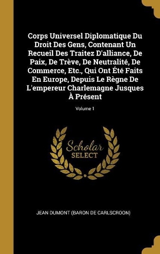 Corps Universel Diplomatique Du Droit Des Gens, Contenant Un Recueil Des Traitez D'alliance, De Paix, De Trève, De Neutralité, De Commerce, Etc., Qui Ont Été Faits En Europe, Depuis Le Règne De L'empereur Charlemagne Jusques À Présent; Volume 1