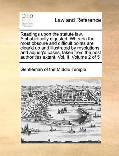 Readings Upon the Statute Law. Alphabetically Digested. Wherein the Most Obscure and Difficult Points Are Clear'd Up and Illustrated by Resolutions and Adjudg'd Cases, Taken from the Best Authorities Extant. Vol. II. Volume 2 of 5
