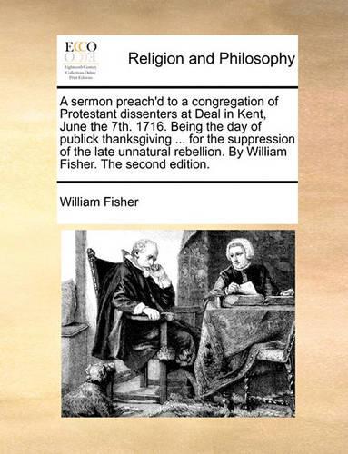 A Sermon Preach'd to a Congregation of Protestant Dissenters at Deal in Kent, June the 7th. 1716. Being the Day of Publick Thanksgiving ... for the Suppression of the Late Unnatural Rebellion. by William Fisher. the Second Edition.
