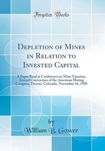 Depletion of Mines in Relation to Invested Capital: A Paper Read at Conference on Mine Taxation, Annual Convention of the American Mining Congress, Denver, Colorado, November 16, 1920 (Classic Reprint)