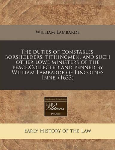 The Duties of Constables, Borsholders, Tithingmen, and Such Other Lowe Ministers of the Peace.Collected and Penned by William Lambarde of Lincolnes Inne. (1633)