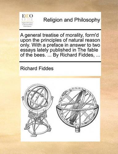 A General Treatise of Morality, Form'd Upon the Principles of Natural Reason Only. with a Preface in Answer to Two Essays Lately Published in the Fable of the Bees. ... by Richard Fiddes, ...