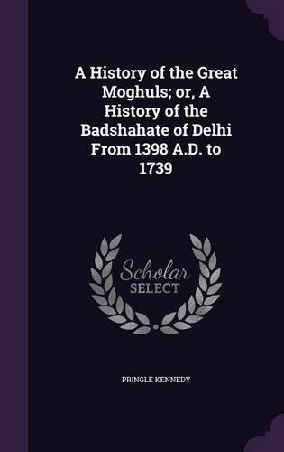 A History of the Great Moghuls; or, A History of the Badshahate of Delhi From 1398 A.D. to 1739