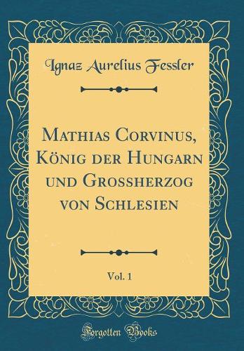 Mathias Corvinus, König Der Hungarn Und Grossherzog Von Schlesien, Vol. 1 (Classic Reprint)