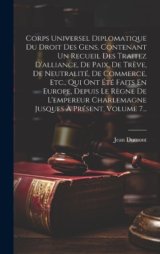 Corps Universel Diplomatique Du Droit Des Gens, Contenant Un Recueil Des Traitez D'alliance, De Paix, De Trève, De Neutralité, De Commerce, Etc., Qui Ont Été Faits En Europe, Depuis Le Règne De L'empereur Charlemagne Jusques À Présent, Volume 7...