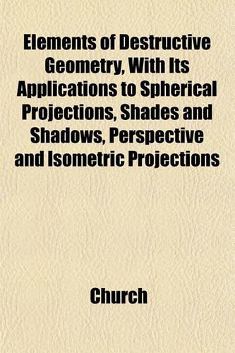 Elements of Destructive Geometry, with Its Applications to Spherical Projections, Shades and Shadows, Perspective and Isometric Projections