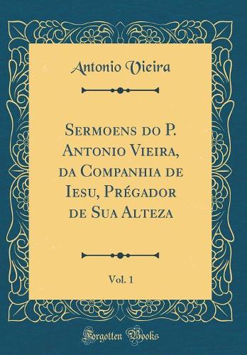 Sermoens Do P. Antonio Vieira, Da Companhia de Iesu, Prégador de Sua Alteza, Vol. 1 (Classic Reprint)