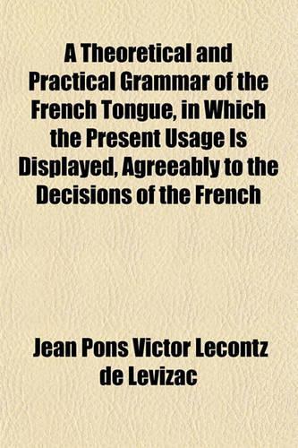 A Theoretical and Practical Grammar of the French Tongue, in Which the Present Usage Is Displayed, Agreeably to the Decisions of the French