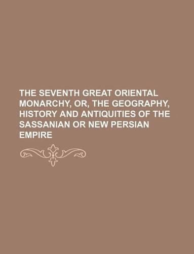 The Seventh Great Oriental Monarchy, Or, the Geography, History and Antiquities of the Sassanian or New Persian Empire