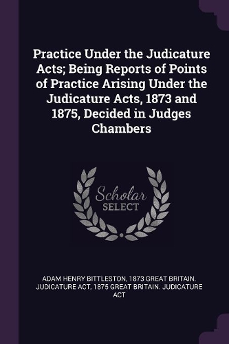 Practice Under the Judicature Acts; Being Reports of Points of Practice Arising Under the Judicature Acts, 1873 and 1875, Decided in Judges Chambers