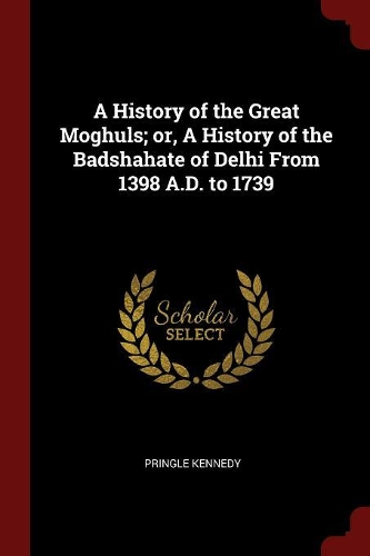 A History of the Great Moghuls; Or, a History of the Badshahate of Delhi from 1398 A.D. to 1739