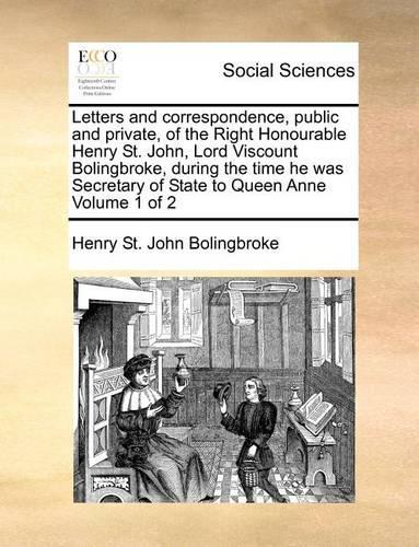Letters and correspondence, public and private, of the Right Honourable Henry St. John, Lord Viscount Bolingbroke, during the time he was Secretary of State to Queen Anne Volume 1 of 2