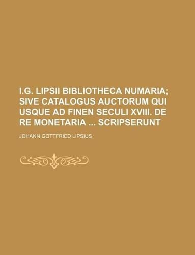 I.G. Lipsii Bibliotheca Numaria; Sive Catalogus Auctorum Qui Usque Ad Finen Seculi XVIII. de Re Monetaria Scripserunt