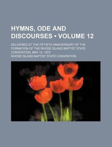 Hymns, Ode and Discourses (Volume 12); Delivered at the Fiftieth Anniversary of the Formation of the Rhode Island Baptist State Convention, May 12, 1875