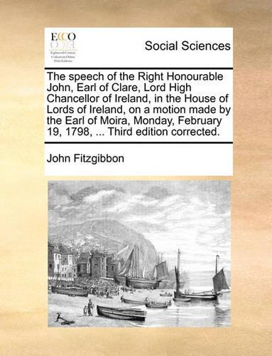 The Speech of the Right Honourable John, Earl of Clare, Lord High Chancellor of Ireland, in the House of Lords of Ireland, on a Motion Made by the Earl of Moira, Monday, February 19, 1798, ... Third Edition Corrected.
