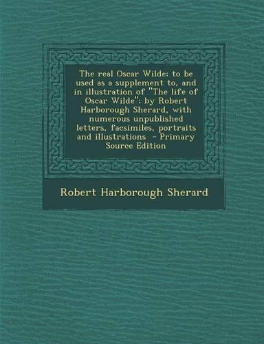 The Real Oscar Wilde; To Be Used as a Supplement To, and in Illustration of the Life of Oscar Wilde; By Robert Harborough Sherard, with Numerous Unpublished Letters, Facsimiles, Portraits and Illustrations