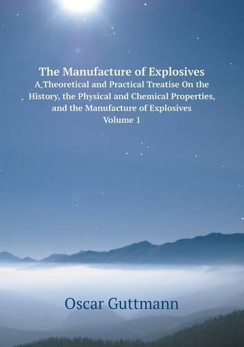 The Manufacture of Explosives A Theoretical and Practical Treatise On the History, the Physical and Chemical Properties, and the Manufacture of Explosives, Volume 1