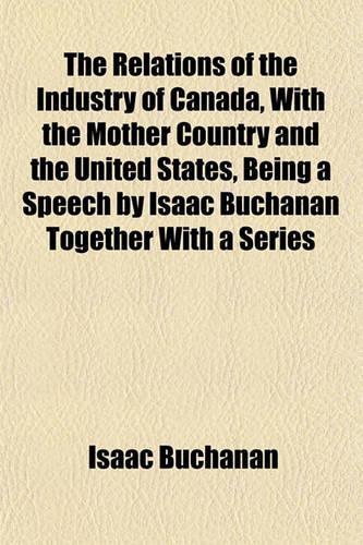 The Relations of the Industry of Canada, with the Mother Country and the United States, Being a Speech by Isaac Buchanan Together with a Series
