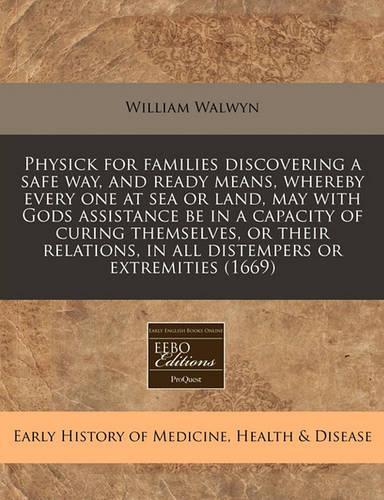 Physick for Families Discovering a Safe Way, and Ready Means, Whereby Every One at Sea or Land, May with Gods Assistance Be in a Capacity of Curing Themselves, or Their Relations, in All Distempers or Extremities (1669)