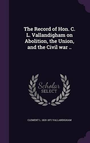 The Record of Hon. C. L. Vallandigham on Abolition, the Union, and the Civil war ..