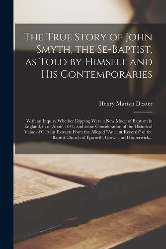 The True Story of John Smyth, the Se-Baptist, as Told by Himself and His Contemporaries; With an Inquiry Whether Dipping Were a New Mode of Baptism in England, in or About 1641; and Some Consideration of the Historical Value of Certain Extracts Fro