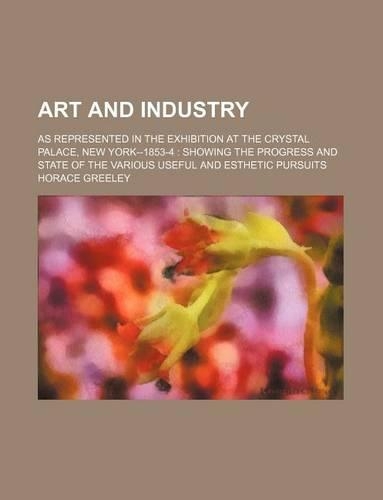 Art and Industry; As Represented in the Exhibition at the Crystal Palace, New York--1853-4 Showing the Progress and State of the Various Useful and Esthetic Pursuits