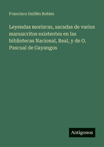 Leyendas moriscas, sacadas de varios manuscritos existentes en las bibliotecas Nacional, Real, y de O. Pascual de Gayangos