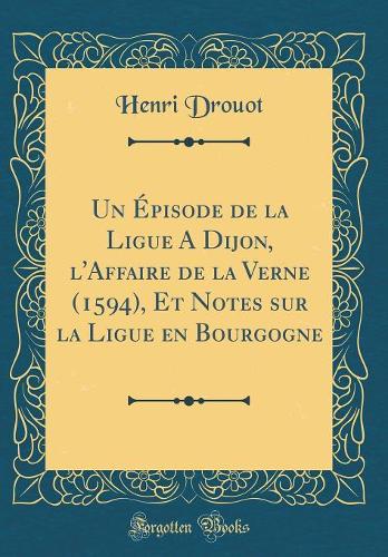 Un Épisode de la Ligue A Dijon, l'Affaire de la Verne (1594), Et Notes sur la Ligue en Bourgogne (Classic Reprint)