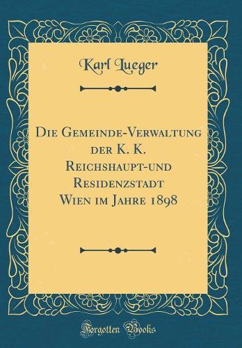 Die Gemeinde-Verwaltung der K. K. Reichshaupt-und Residenzstadt Wien im Jahre 1898 (Classic Reprint)