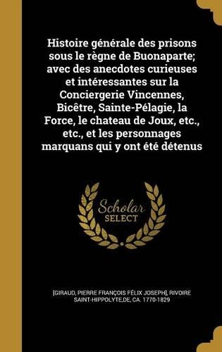 Histoire Generale Des Prisons Sous Le Regne de Buonaparte; Avec Des Anecdotes Curieuses Et Interessantes Sur La Conciergerie Vincennes, Bicetre, Sainte-Pelagie, La Force, Le Chateau de Joux, Etc., Etc., Et Les Personnages Marquans Qui y Ont Ete Det