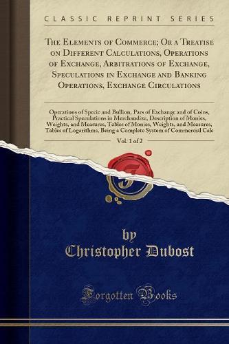 The Elements of Commerce; Or a Treatise on Different Calculations, Operations of Exchange, Arbitrations of Exchange, Speculations in Exchange and Banking Operations, Exchange Circulations, Vol. 1 of 2