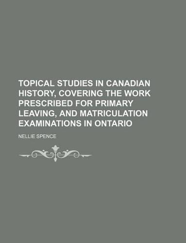 Topical Studies in Canadian History, Covering the Work Prescribed for Primary Leaving, and Matriculation Examinations in Ontario