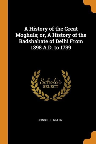 A History of the Great Moghuls; Or, a History of the Badshahate of Delhi from 1398 A.D. to 1739