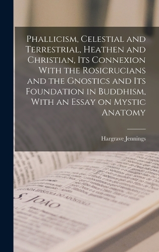 Phallicism, Celestial and Terrestrial, Heathen and Christian, its Connexion With the Rosicrucians and the Gnostics and its Foundation in Buddhism, With an Essay on Mystic Anatomy