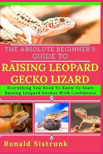 The Absolute Beginner's Guide to Raising Leopard Gecko Lizard: Everything You Need To Know To Start Raising Leopard Geckos With Confidence