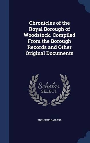Chronicles of the Royal Borough of Woodstock. Compiled From the Borough Records and Other Original Documents