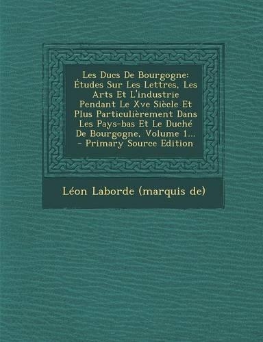 Les Ducs de Bourgogne: Etudes Sur Les Lettres, Les Arts Et L'Industrie Pendant Le Xve Siecle Et Plus Particulierement Dans Les Pays-Bas Et Le Duche de Bourgogne, Volume 1.(French)