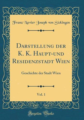 Darstellung der K. K. Haupt-und Residenzstadt Wien, Vol. 1: Geschichte der Stadt Wien (Classic Reprint)