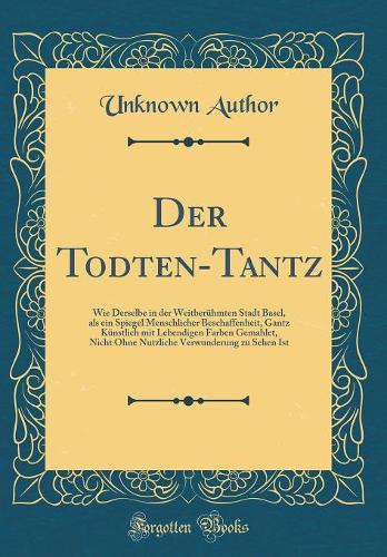 Der Todten-Tantz: Wie Derselbe in der Weitberühmten Stadt Basel, als ein Spiegel Menschlicher Beschaffenheit, Gantz Künstlich mit Lebendigen Farben Gemahlet, Nicht Ohne Nutzliche Verwunderung zu Sehen Ist (Classic Reprint)