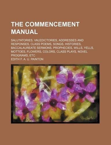 The Commencement Manual; Salutatories, Valedictories, Addresses and Responses, Class Poems, Songs, Histories, Baccalaureate Sermons, Prophecies, Wills