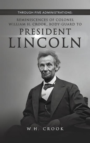 Through Five Administrations: Reminiscences of Colonel William H. Crook, Body-guard to President Lincoln