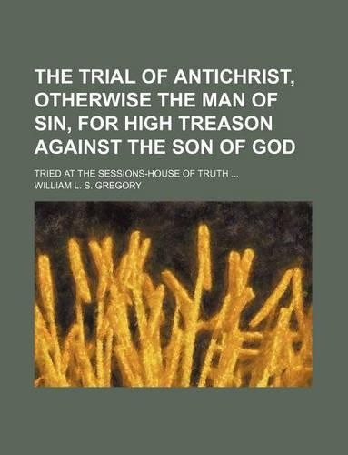 The Trial of Antichrist, Otherwise the Man of Sin, for High Treason Against the Son of God; Tried at the Sessions-House of Truth