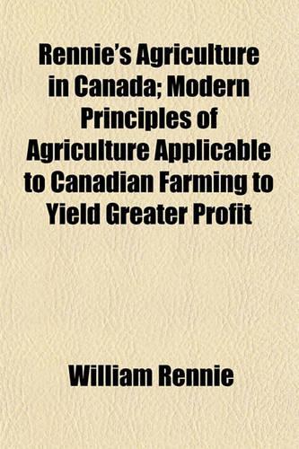 Rennie's Agriculture in Canada; Modern Principles of Agriculture Applicable to Canadian Farming to Yield Greater Profit
