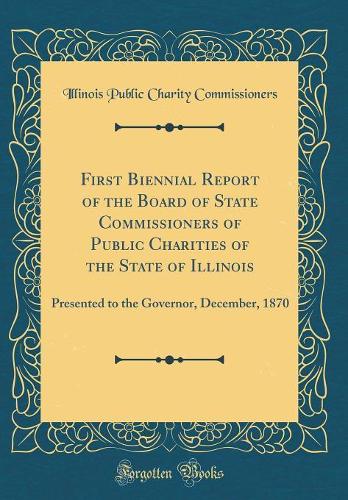 First Biennial Report of the Board of State Commissioners of Public Charities of the State of Illinois: Presented to the Governor, December, 1870 (Classic Reprint)