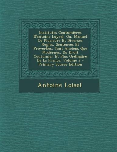 Institutes Coutumieres D'Antoine Loysel, Ou, Manuel de Plusieurs Et Diverses Regles, Sentences Et Proverbes, Tant Anciens Que Modernes, Du Droit Coutumier Et Plus Ordinaire de La France, Volume 2