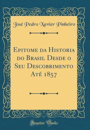 Epitome da Historia do Brasil Desde o Seu Descobrimento Até 1857 (Classic Reprint)