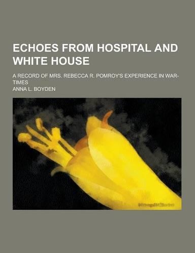 Echoes from Hospital and White House; A Record of Mrs. Rebecca R. Pomroy's Experience in War-Times
